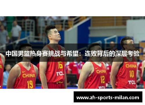 中国男篮热身赛挑战与希望:连败背后的深层考验 中国男篮热身赛挑战与希望:连败背后的深层考验
