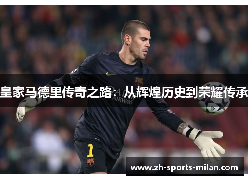 皇家马德里传奇之路:从辉煌历史到荣耀传承 皇家马德里传奇之路:从辉煌历史到荣耀传承