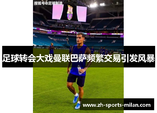 足球转会大戏曼联巴萨频繁交易引发风暴 足球转会大戏曼联巴萨频繁交易引发风暴