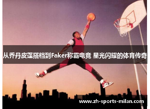 从乔丹皮蓬搭档到Faker称霸电竞 星光闪耀的体育传奇 从乔丹皮蓬搭档到Faker称霸电竞 星光闪耀的体育传奇