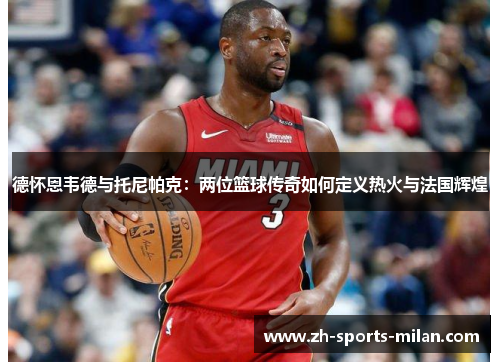 德怀恩韦德与托尼帕克:两位篮球传奇如何定义热火与法国辉煌 德怀恩韦德与托尼帕克:两位篮球传奇如何定义热火与法国辉煌