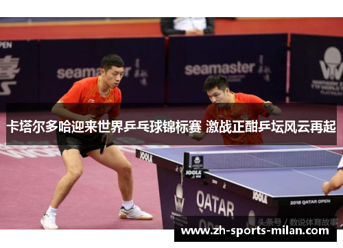 卡塔尔多哈迎来世界乒乓球锦标赛 激战正酣乒坛风云再起 卡塔尔多哈迎来世界乒乓球锦标赛 激战正酣乒坛风云再起