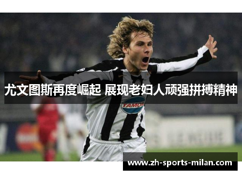 尤文图斯再度崛起 展现老妇人顽强拼搏精神 尤文图斯再度崛起 展现老妇人顽强拼搏精神