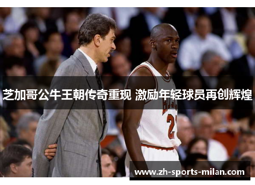 芝加哥公牛王朝传奇重现 激励年轻球员再创辉煌 芝加哥公牛王朝传奇重现 激励年轻球员再创辉煌