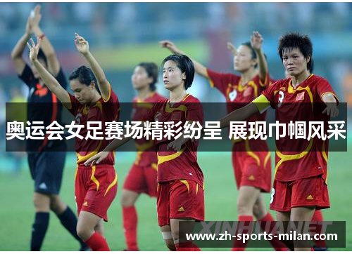 奥运会女足赛场精彩纷呈 展现巾帼风采 奥运会女足赛场精彩纷呈 展现巾帼风采