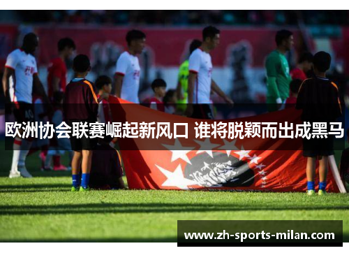 欧洲协会联赛崛起新风口 谁将脱颖而出成黑马 欧洲协会联赛崛起新风口 谁将脱颖而出成黑马