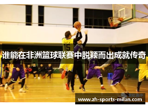 谁能在非洲篮球联赛中脱颖而出成就传奇 谁能在非洲篮球联赛中脱颖而出成就传奇