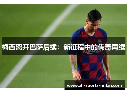 梅西离开巴萨后续:新征程中的传奇再续 梅西离开巴萨后续:新征程中的传奇再续