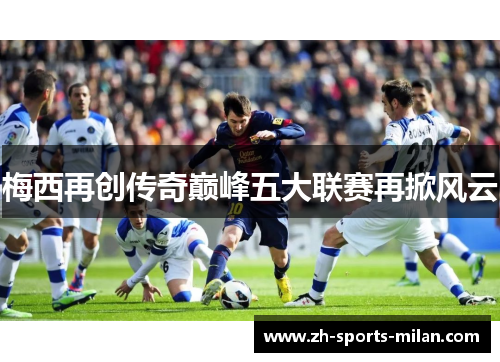梅西再创传奇巅峰五大联赛再掀风云 梅西再创传奇巅峰五大联赛再掀风云