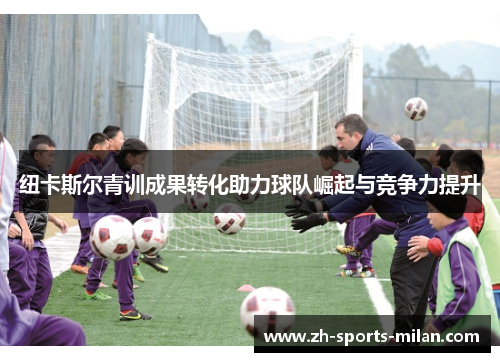 纽卡斯尔青训成果转化助力球队崛起与竞争力提升 纽卡斯尔青训成果转化助力球队崛起与竞争力提升