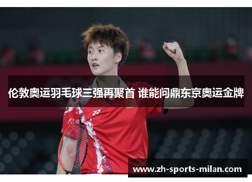 伦敦奥运羽毛球三强再聚首 谁能问鼎东京奥运金牌 伦敦奥运羽毛球三强再聚首 谁能问鼎东京奥运金牌